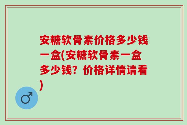 安糖软骨素价格多少钱一盒(安糖软骨素一盒多少钱？价格详情请看)