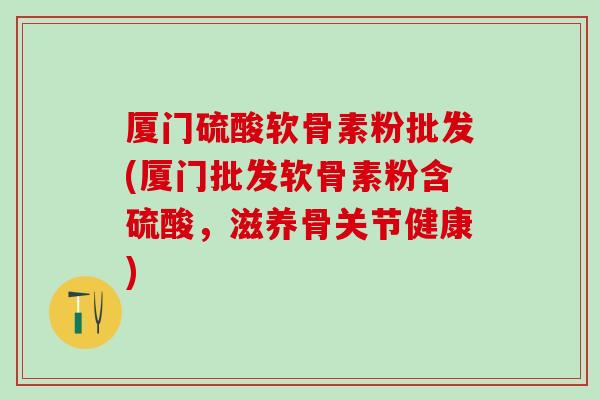 厦门硫酸软骨素粉批发(厦门批发软骨素粉含硫酸，滋养骨关节健康)