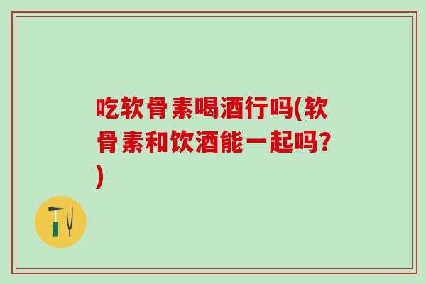 吃软骨素喝酒行吗(软骨素和饮酒能一起吗？)