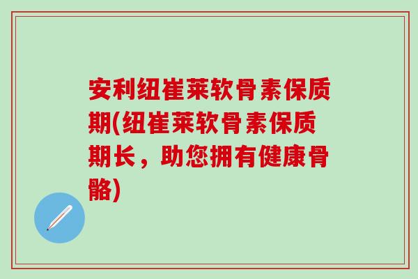 安利纽崔莱软骨素保质期(纽崔莱软骨素保质期长，助您拥有健康骨骼)