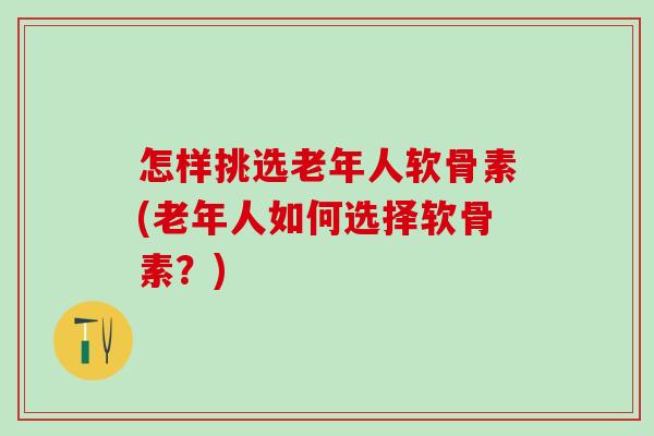 怎样挑选老年人软骨素(老年人如何选择软骨素?) 怎样挑选老年人软骨素(老年人如何选择软骨素?)