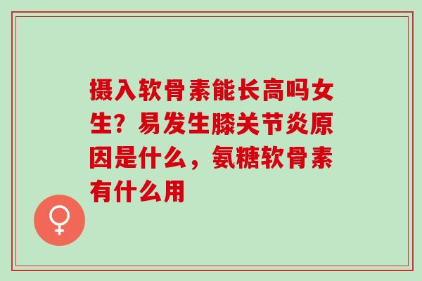 摄入软骨素能长高吗女生？易发生膝关节炎原因是什么，氨糖软骨素有什么用