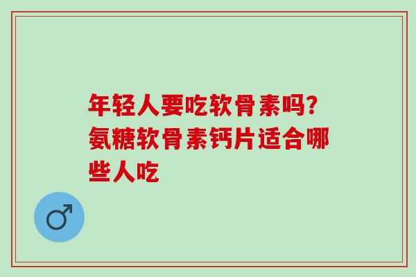 年轻人要吃软骨素吗?氨糖软骨素钙片适合哪些人吃 年轻人要吃软骨素吗?氨糖软骨素钙片适合哪些人吃