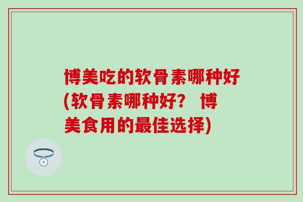 博美吃的软骨素哪种好(软骨素哪种好？ 博美食用的最佳选择)