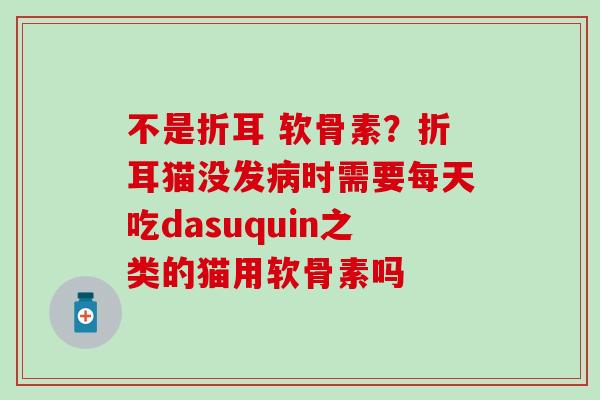 不是折耳 软骨素？折耳猫没发病时需要每天吃dasuquin之类的猫用软骨素吗