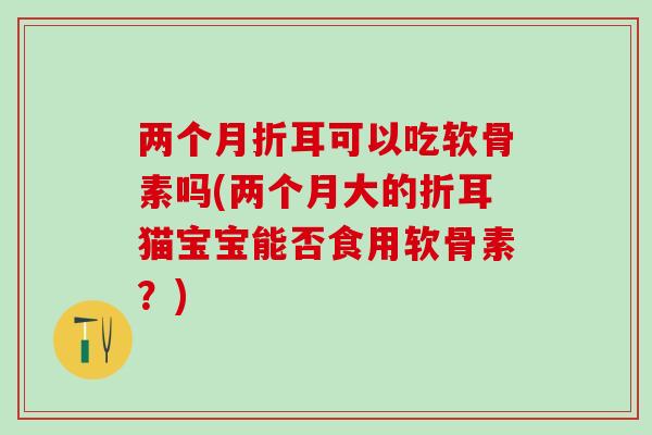 两个月折耳可以吃软骨素吗(两个月大的折耳猫宝宝能否食用软骨素？)