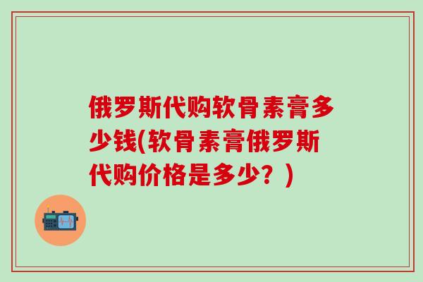 俄罗斯代购软骨素膏多少钱(软骨素膏俄罗斯代购价格是多少？)