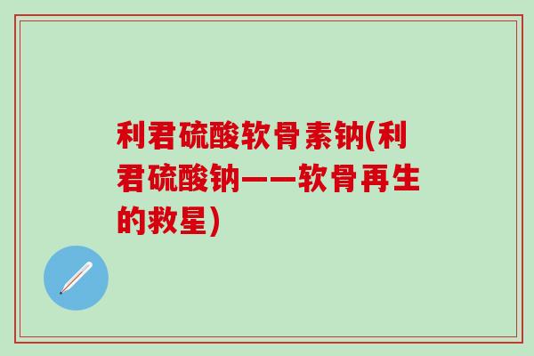 利君硫酸软骨素钠(利君硫酸钠——软骨再生的救星)