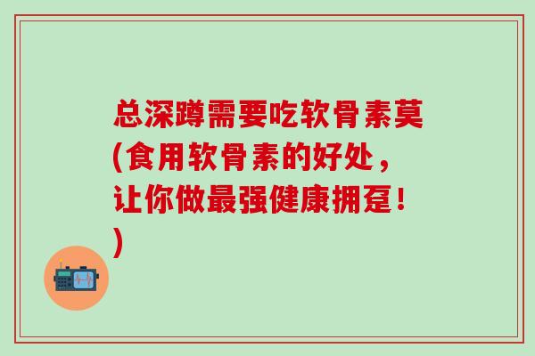 总深蹲需要吃软骨素莫(食用软骨素的好处,让你做强健康拥趸!) 总深蹲需要吃软骨素莫(食用软骨素的好处,让你做强健康拥趸!)