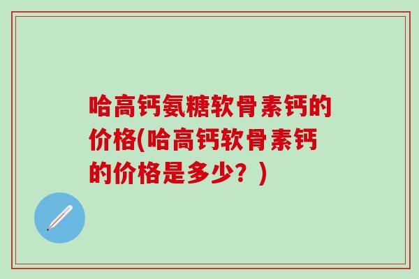哈高钙氨糖软骨素钙的价格(哈高钙软骨素钙的价格是多少?) 哈高钙氨糖软骨素钙的价格(哈高钙软骨素钙的价格是多少?)