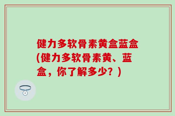 健力多软骨素黄盒蓝盒(健力多软骨素黄、蓝盒,你了解多少?) 健力多软骨素黄盒蓝盒(健力多软骨素黄、蓝盒,你了解多少?)