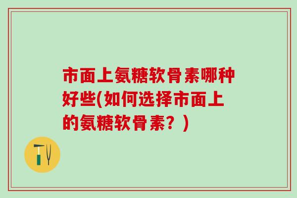 市面上氨糖软骨素哪种好些(如何选择市面上的氨糖软骨素？)