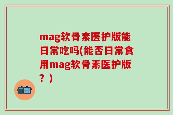 mag软骨素医护版能日常吃吗(能否日常食用mag软骨素医护版？)