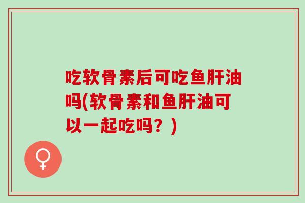 吃软骨素后可吃鱼肝油吗(软骨素和鱼肝油可以一起吃吗？)