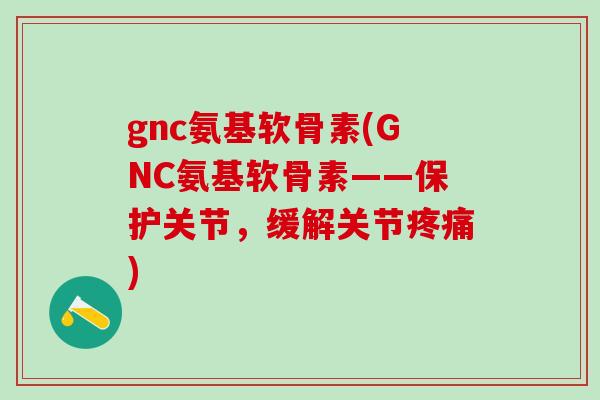 gnc氨基软骨素(GNC氨基软骨素——保护关节，缓解关节疼痛)