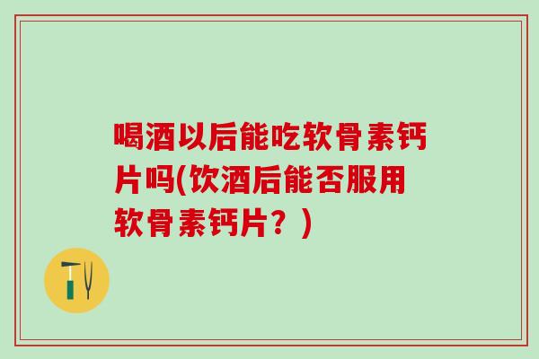 喝酒以后能吃软骨素钙片吗(饮酒后能否服用软骨素钙片？)