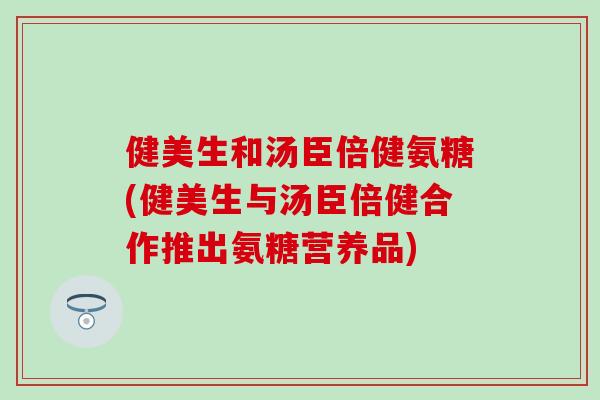 健美生和汤臣倍健氨糖(健美生与汤臣倍健合作推出氨糖营养品)