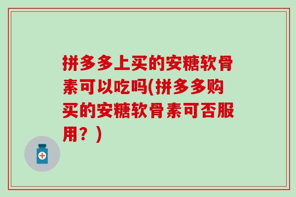 拼多多上买的安糖软骨素可以吃吗(拼多多购买的安糖软骨素可否服用?) 拼多多上买的安糖软骨素可以吃吗(拼多多购买的安糖软骨素可否服用?)