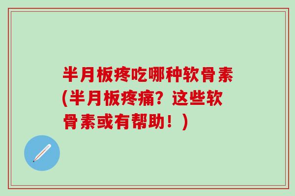 半月板疼吃哪种软骨素(半月板疼痛？这些软骨素或有帮助！)