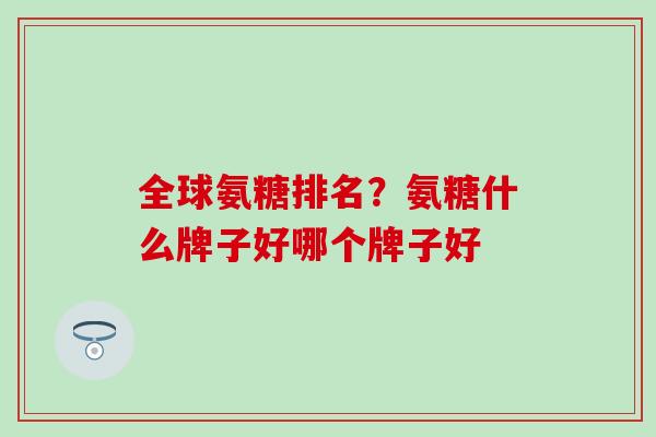 全球氨糖排名？氨糖什么牌子好哪个牌子好
