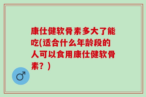 康仕健软骨素多大了能吃(适合什么年龄段的人可以食用康仕健软骨素？)
