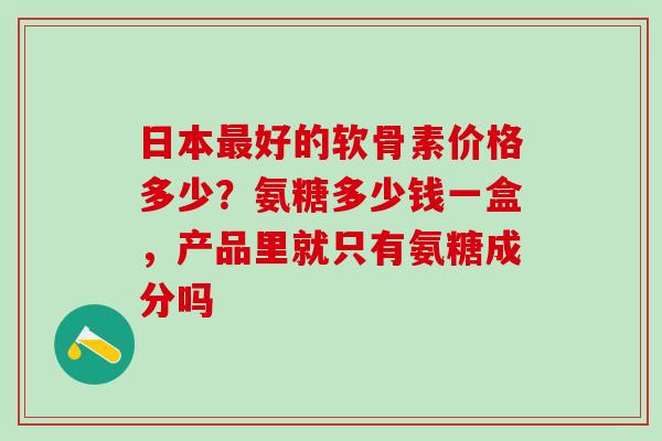 日本最好的软骨素价格多少？氨糖多少钱一盒，产品里就只有氨糖成分吗