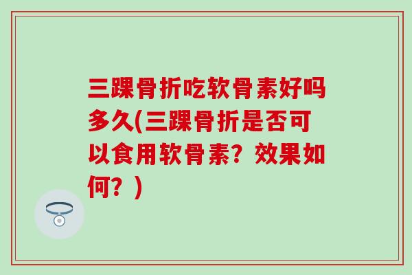 三踝骨折吃软骨素好吗多久(三踝骨折是否可以食用软骨素？效果如何？)