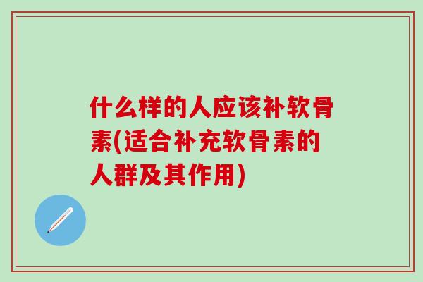 什么样的人应该补软骨素(适合补充软骨素的人群及其作用)