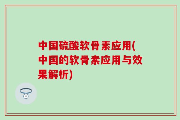 中国硫酸软骨素应用(中国的软骨素应用与效果解析)