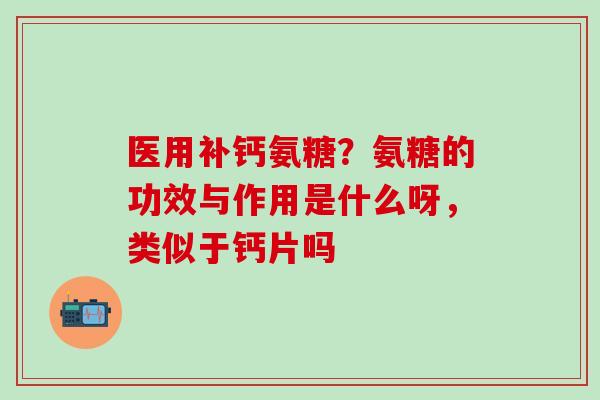 医用补钙氨糖？氨糖的功效与作用是什么呀，类似于钙片吗