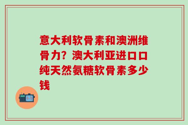 意大利软骨素和澳洲维骨力？澳大利亚进口口纯天然氨糖软骨素多少钱