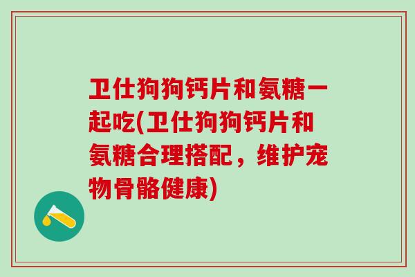 卫仕狗狗钙片和氨糖一起吃(卫仕狗狗钙片和氨糖合理搭配，维护宠物骨骼健康)