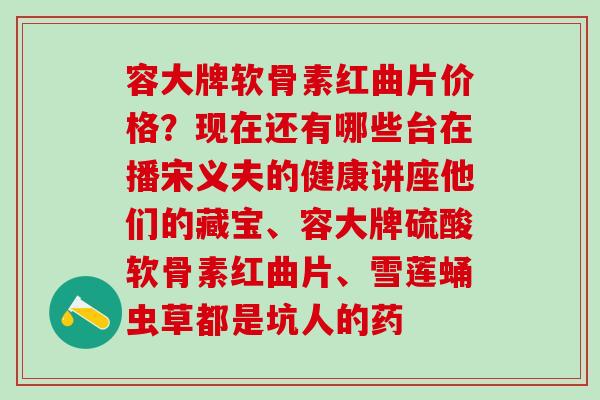 容大牌软骨素红曲片价格？现在还有哪些台在播宋义夫的健康讲座他们的藏宝、容大牌硫酸软骨素红曲片、雪莲蛹虫草都是坑人的药
