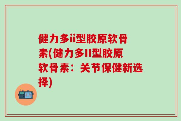 健力多ii型胶原软骨素(健力多II型胶原软骨素：关节保健新选择)