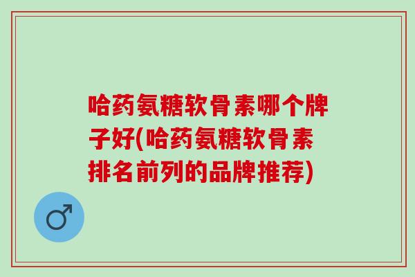 哈药氨糖软骨素哪个牌子好(哈药氨糖软骨素排名前列的品牌推荐)