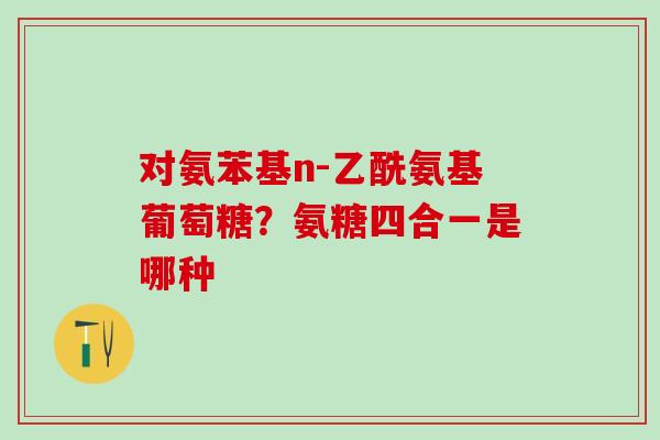 对氨苯基n-乙酰氨基葡萄糖？氨糖四合一是哪种