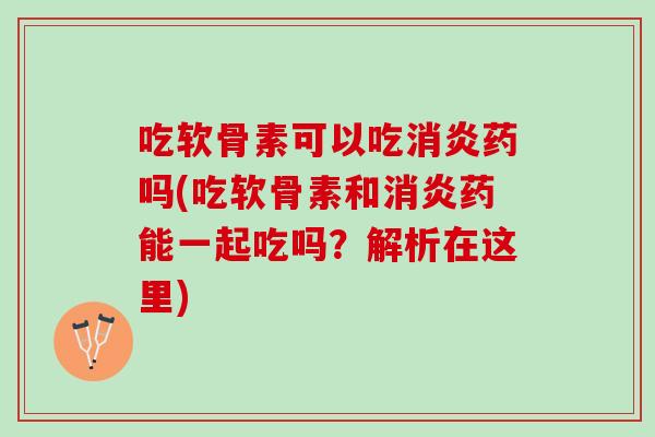 吃软骨素可以吃消炎药吗(吃软骨素和消炎药能一起吃吗？解析在这里)