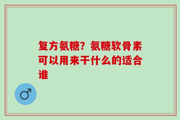 复方氨糖？氨糖软骨素可以用来干什么的适合谁