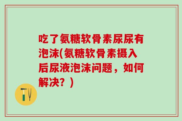 吃了氨糖软骨素尿尿有泡沫(氨糖软骨素摄入后尿液泡沫问题，如何解决？)