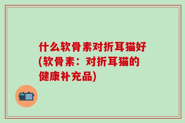 什么软骨素对折耳猫好(软骨素：对折耳猫的健康补充品)