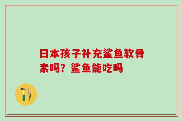 日本孩子补充鲨鱼软骨素吗？鲨鱼能吃吗