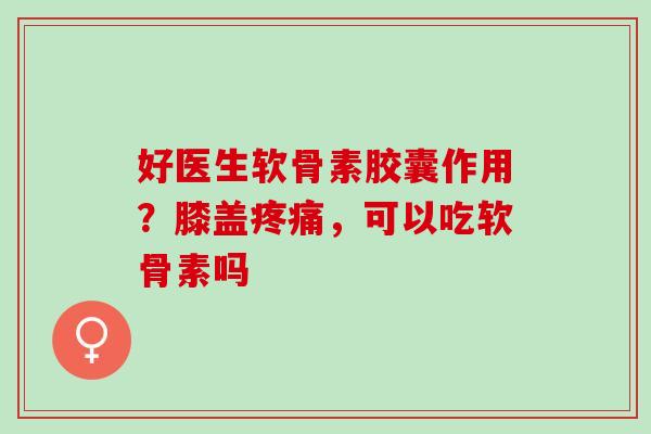 好医生软骨素胶囊作用?膝盖,可以吃软骨素吗 好医生软骨素胶囊作用?膝盖,可以吃软骨素吗