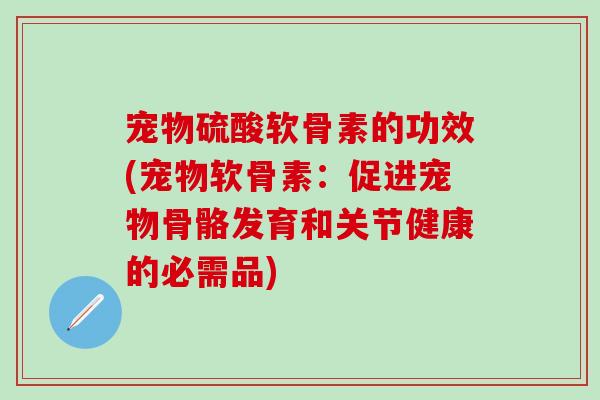 宠物硫酸软骨素的功效(宠物软骨素：促进宠物骨骼发育和关节健康的必需品)