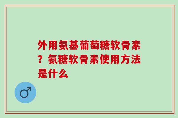 外用氨基葡萄糖软骨素？氨糖软骨素使用方法是什么