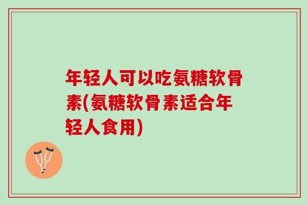 年轻人可以吃氨糖软骨素(氨糖软骨素适合年轻人食用)