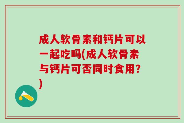 成人软骨素和钙片可以一起吃吗(成人软骨素与钙片可否同时食用？)