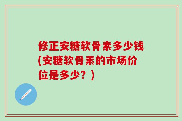 修正安糖软骨素多少钱(安糖软骨素的市场价位是多少？)