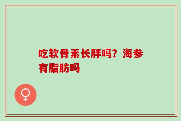 吃软骨素长胖吗？海参有脂肪吗
