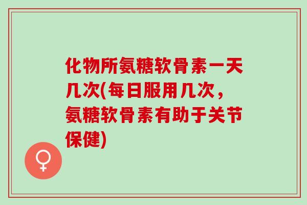 化物所氨糖软骨素一天几次(每日服用几次，氨糖软骨素有助于关节保健)