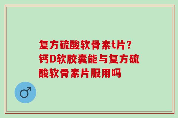 复方硫酸软骨素t片?钙D软胶囊能与复方硫酸软骨素片服用吗 复方硫酸软骨素t片?钙D软胶囊能与复方硫酸软骨素片服用吗